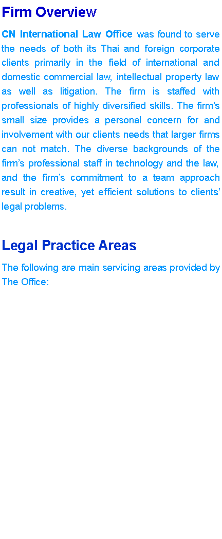 Text Box: Firm OverviewCN International Law Office was found to serve the needs of both its Thai and foreign corporate clients primarily in the field of international and domestic commercial law, intellectual property law as well as litigation. The firm is staffed with professionals of highly diversified skills. The firms small size provides a personal concern for and involvement with our clients needs that larger firms can not match. The diverse backgrounds of the firms professional staff in technology and the law, and the firms commitment to a team approach result in creative, yet efficient solutions to clients legal problems.Legal Practice AreasThe following are main servicing areas provided by The Office: